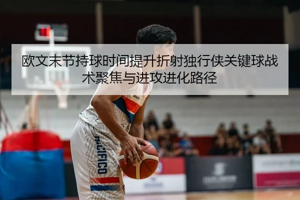 欧文末节持球时间提升折射独行侠关键球战术聚焦与进攻进化路径